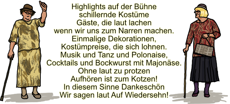 Highlights auf der Bhne<br>schillernde Kostüme<br>Gaäste, die laut lachen<br>wenn wir uns zum Narren machen.<br>Einmalige Dekorationen,<br>Kostümpreise,die sich lohnen.<br>Musik und Tanz und Polonaise,<br>Cocktailsund Bockwurst mit Majonäse.<br>Ohne laut zu protzen<br>Aufhören ist zum Kotzen!<br>In diesem Sinne Dankeschön<br>Wir sagenlaut Auf Wiedersehn!